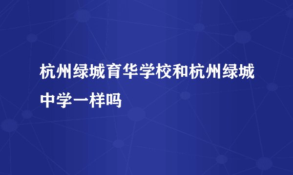 杭州绿城育华学校和杭州绿城中学一样吗