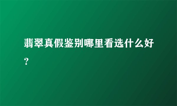 翡翠真假鉴别哪里看选什么好?