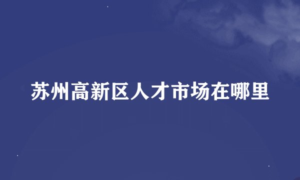 苏州高新区人才市场在哪里