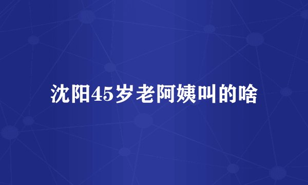 沈阳45岁老阿姨叫的啥