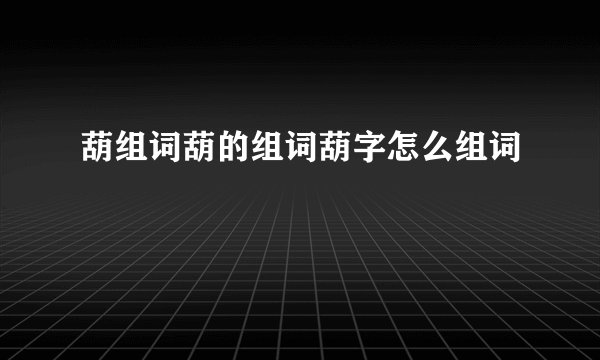葫组词葫的组词葫字怎么组词