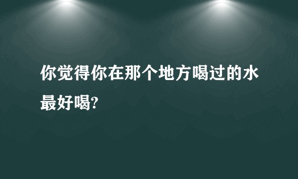 你觉得你在那个地方喝过的水最好喝?