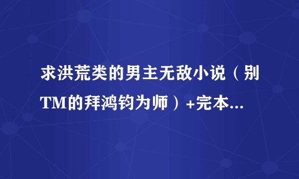 求洪荒类的男主无敌小说(别TM的拜鸿钧为师)+完本+(女主多多)~~!