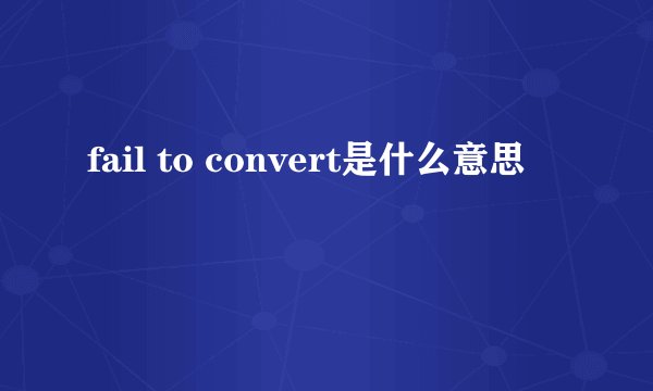 fail to convert是什么意思