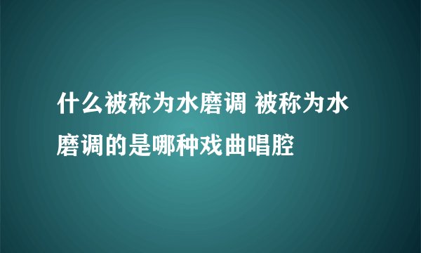 什么被称为水磨调 被称为水磨调的是哪种戏曲唱腔