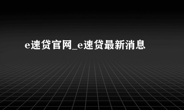 e速贷官网_e速贷最新消息