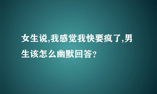 女生说,我感觉我快要疯了,男生该怎么幽默回答？