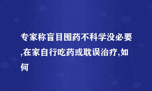 专家称盲目囤药不科学没必要,在家自行吃药或耽误治疗,如何