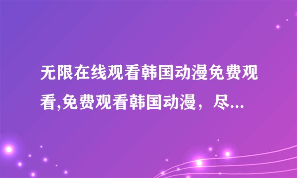 无限在线观看韩国动漫免费观看,免费观看韩国动漫，尽在无限在线