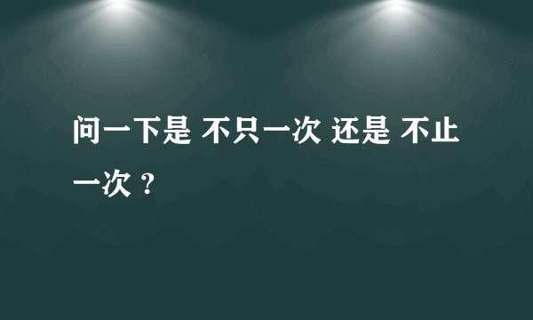 问一下是 不只一次 还是 不止一次 ?