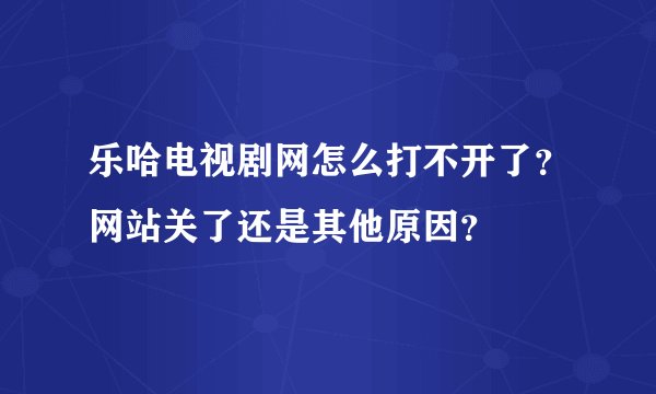 乐哈电视剧网怎么打不开了？网站关了还是其他原因？