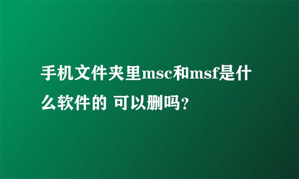 手机文件夹里msc和msf是什么软件的 可以删吗？