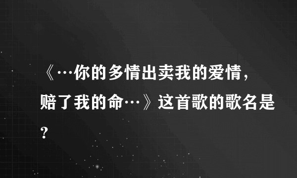《…你的多情出卖我的爱情，赔了我的命…》这首歌的歌名是？