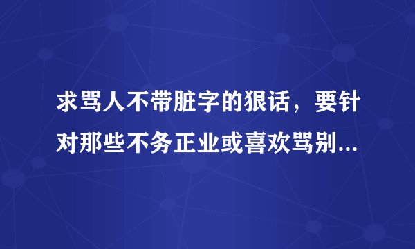 求骂人不带脏字的狠话，要针对那些不务正业或喜欢骂别人的人比较好。。。其它的也可以啦=v=
