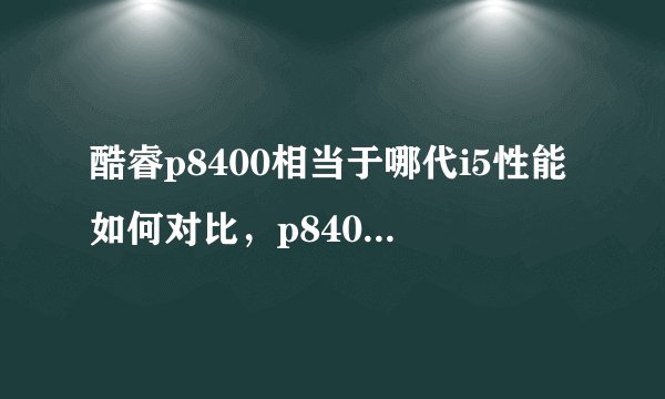 酷睿p8400相当于哪代i5性能如何对比，p8400cpu 哪年出的