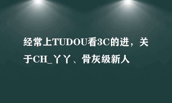 经常上TUDOU看3C的进，关于CH_丫丫、骨灰级新人