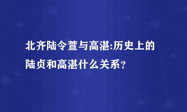 北齐陆令萱与高湛:历史上的陆贞和高湛什么关系？