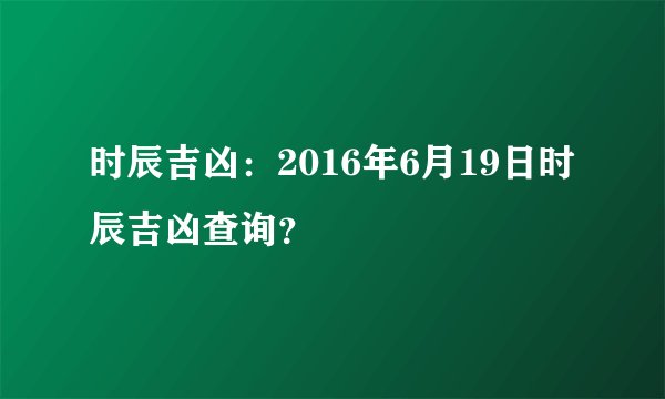 时辰吉凶：2016年6月19日时辰吉凶查询？