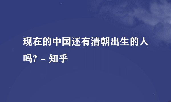 现在的中国还有清朝出生的人吗? - 知乎