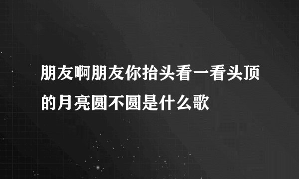 朋友啊朋友你抬头看一看头顶的月亮圆不圆是什么歌