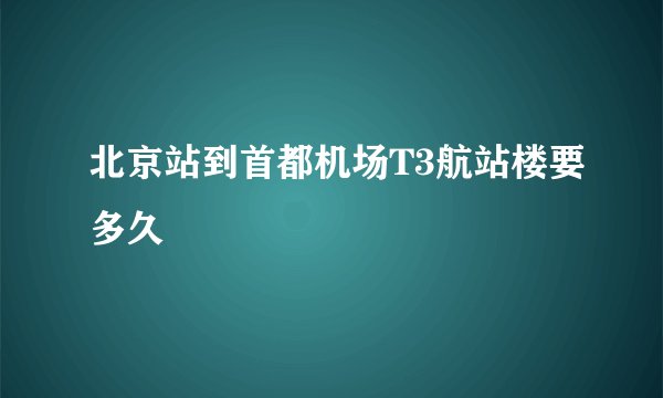 北京站到首都机场T3航站楼要多久