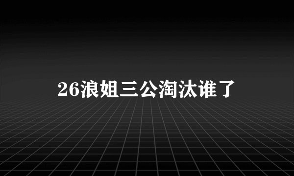 26浪姐三公淘汰谁了