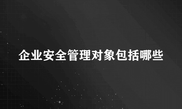 企业安全管理对象包括哪些