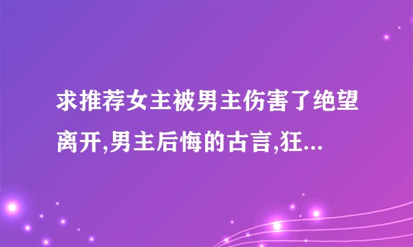 求推荐女主被男主伤害了绝望离开,男主后悔的古言,狂虐男主,女主