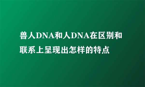 兽人DNA和人DNA在区别和联系上呈现出怎样的特点