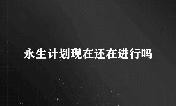 永生计划现在还在进行吗