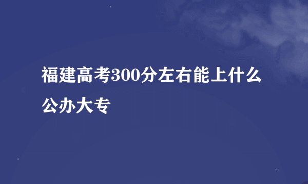福建高考300分左右能上什么公办大专