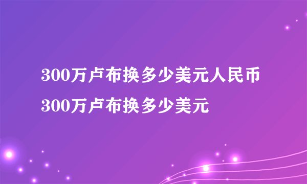 300万卢布换多少美元人民币 300万卢布换多少美元