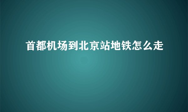 首都机场到北京站地铁怎么走