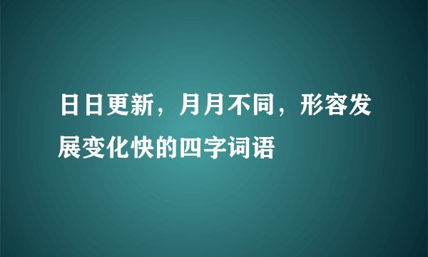 日日更新，月月不同，形容发展变化快的四字词语