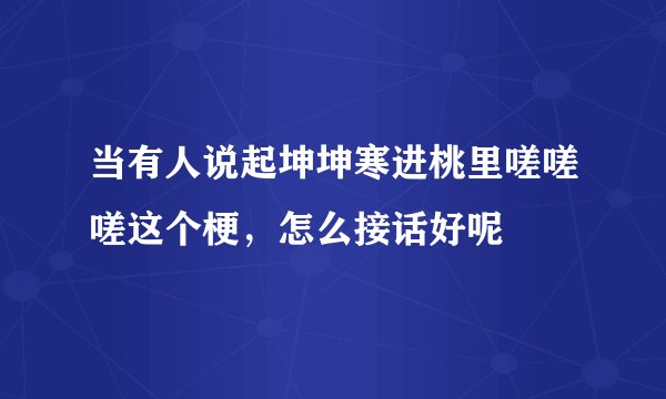 当有人说起坤坤寒进桃里嗟嗟嗟这个梗，怎么接话好呢