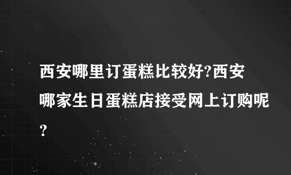 西安哪里订蛋糕比较好?西安哪家生日蛋糕店接受网上订购呢？