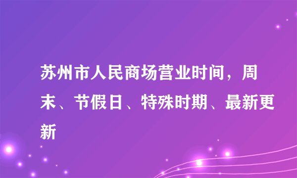 苏州市人民商场营业时间，周末、节假日、特殊时期、最新更新