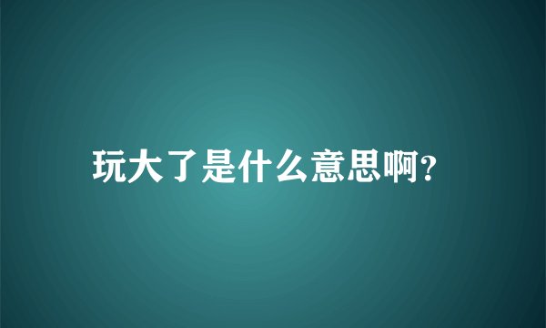 玩大了是什么意思啊?