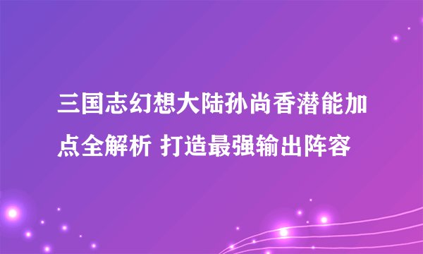 三国志幻想大陆孙尚香潜能加点全解析 打造最强输出阵容