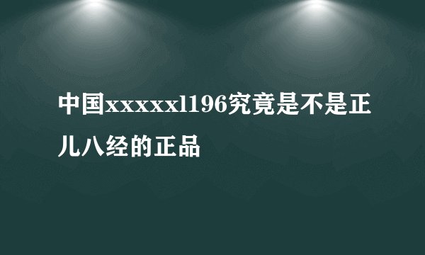 中国xxxxxl196究竟是不是正儿八经的正品
