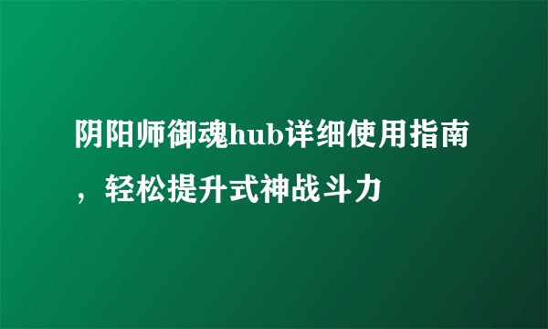 阴阳师御魂hub详细使用指南，轻松提升式神战斗力