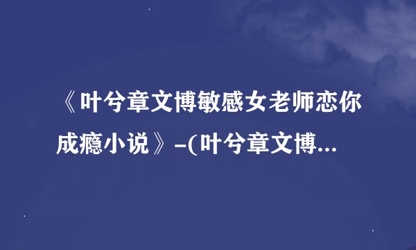 《叶兮章文博敏感女老师恋你成瘾小说》-(叶兮章文博)已完结小说免免费阅读