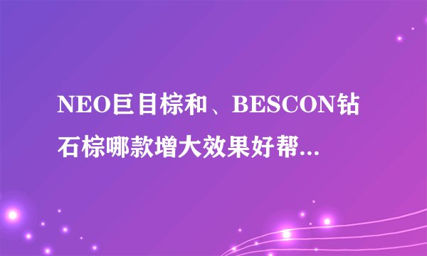 NEO巨目棕和、BESCON钻石棕哪款增大效果好帮忙具体列出来让