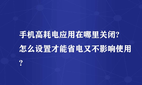 手机高耗电应用在哪里关闭?怎么设置才能省电又不影响使用?