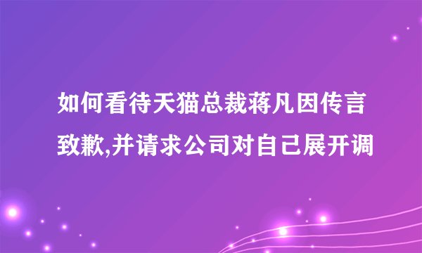 如何看待天猫总裁蒋凡因传言致歉,并请求公司对自己展开调