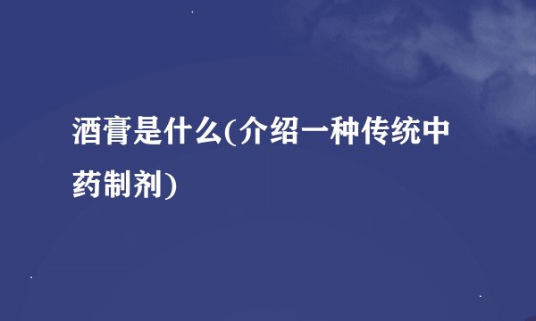 酒膏是什么(介绍一种传统中药制剂)