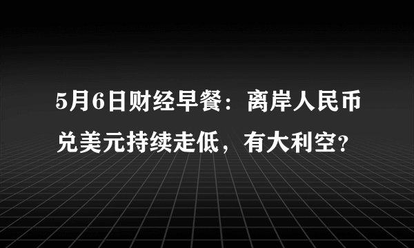 5月6日财经早餐：离岸人民币兑美元持续走低，有大利空？