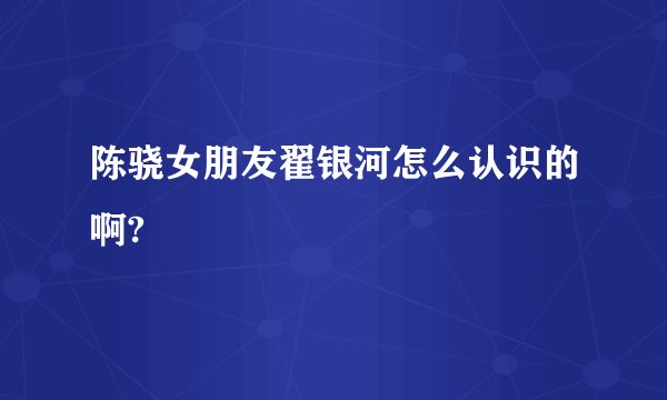 陈骁女朋友翟银河怎么认识的啊?
