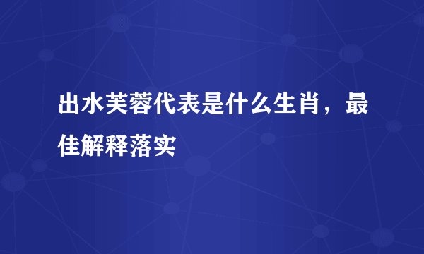 出水芙蓉代表是什么生肖,最佳解释落实