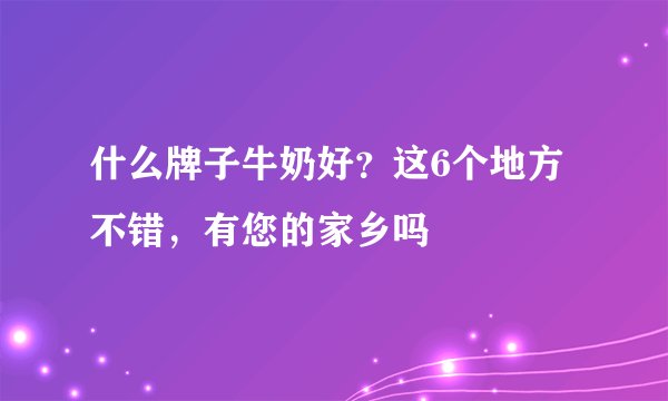 什么牌子牛奶好？这6个地方不错，有您的家乡吗